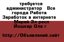 требуется администратор - Все города Работа » Заработок в интернете   . Марий Эл респ.,Йошкар-Ола г.